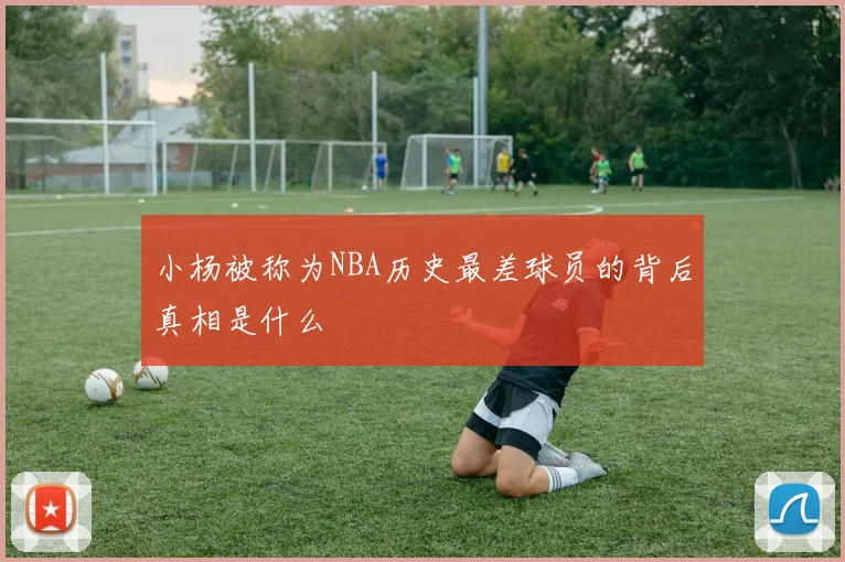 小杨被称为NBA历史最差球员的背后真相是什么