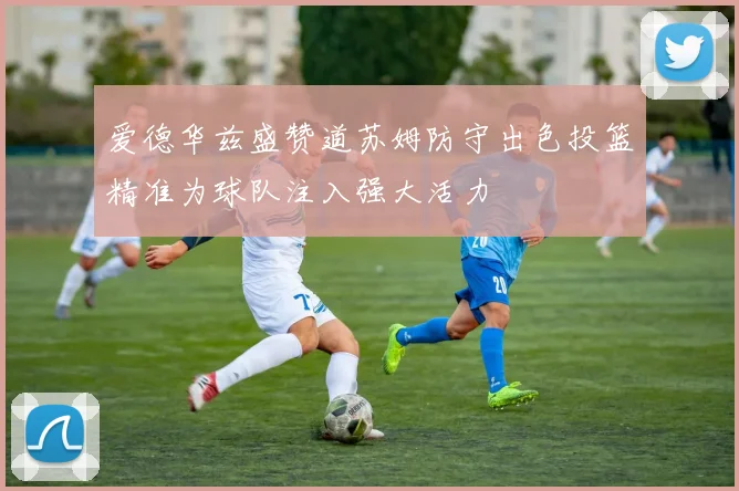 爱德华兹盛赞道苏姆防守出色投篮精准为球队注入强大活力
