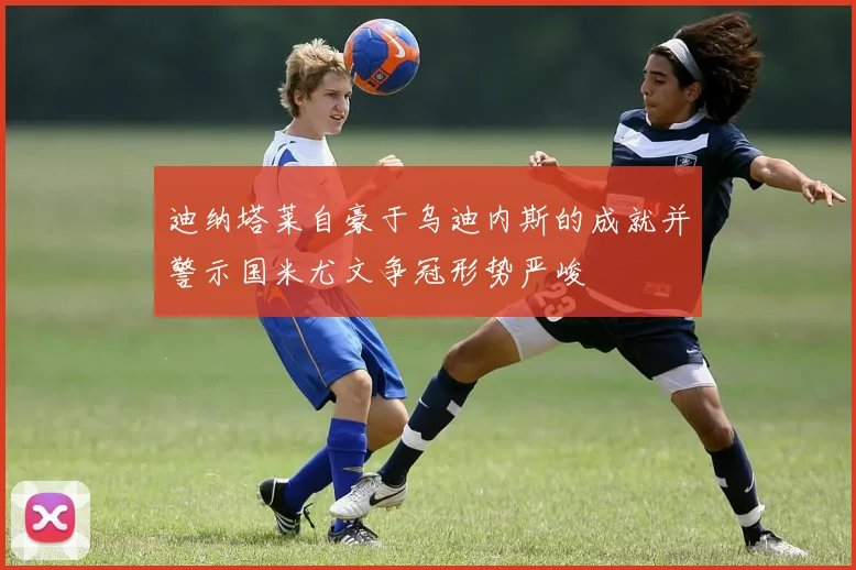迪纳塔莱自豪于乌迪内斯的成就并警示国米尤文争冠形势严峻