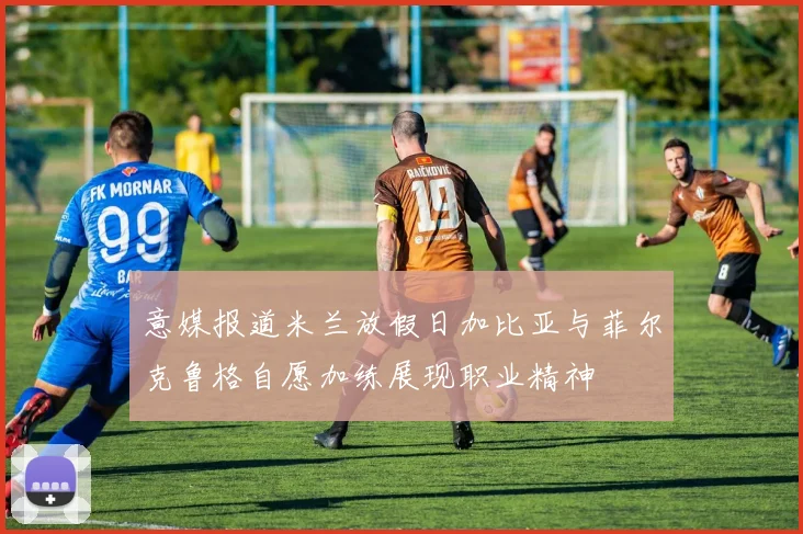 意媒报道米兰放假日加比亚与菲尔克鲁格自愿加练展现职业精神