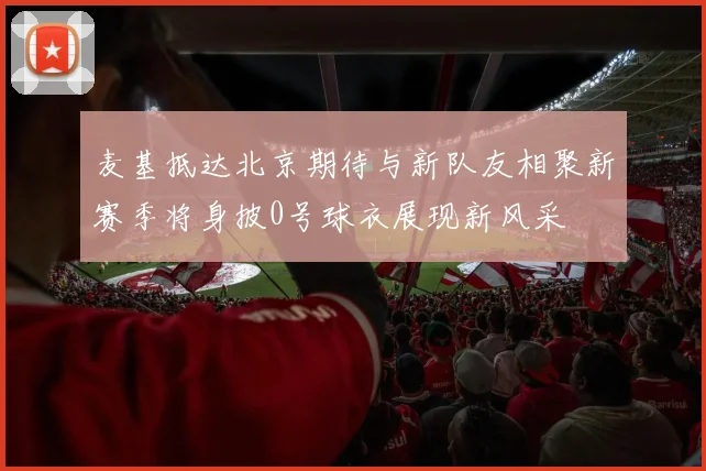 麦基抵达北京期待与新队友相聚新赛季将身披0号球衣展现新风采