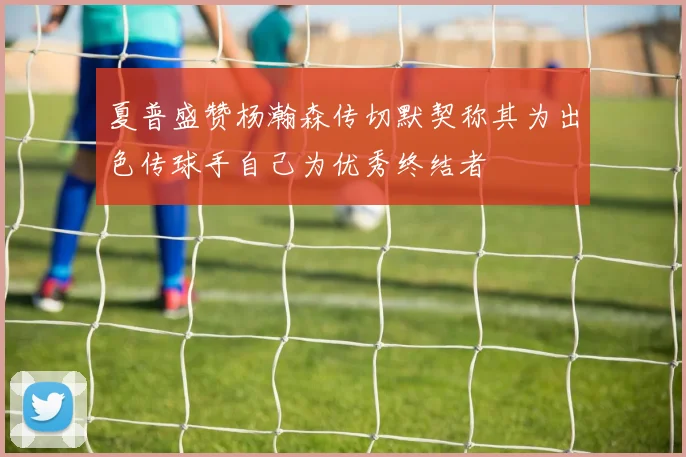 夏普盛赞杨瀚森传切默契称其为出色传球手自己为优秀终结者