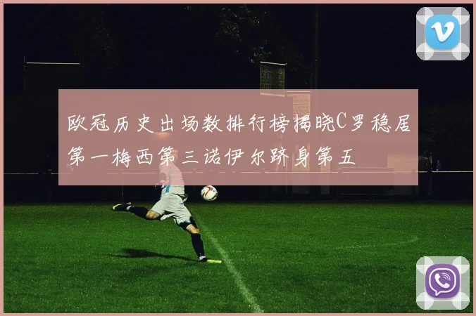 欧冠历史出场数排行榜揭晓C罗稳居第一梅西第三诺伊尔跻身第五