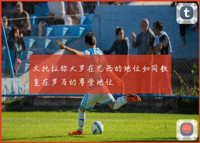 文托拉称大罗在巴西的地位如同教皇在罗马的尊崇地位