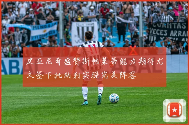 皮亚尼奇盛赞斯帕莱蒂能力期待尤文签下托纳利实现完美阵容