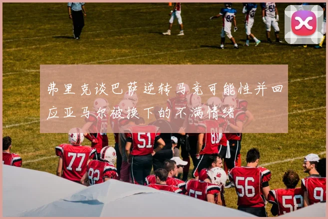 弗里克谈巴萨逆转马竞可能性并回应亚马尔被换下的不满情绪