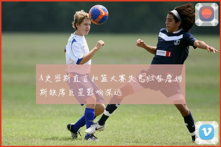 A史密斯直言扣篮大赛失色归咎詹姆斯缺席巨星影响深远