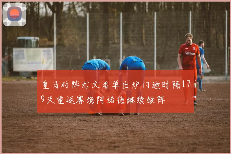 皇马对阵尤文名单出炉门迪时隔179天重返赛场阿诺德继续缺阵