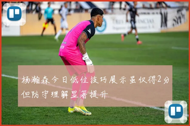 杨瀚森今日低位技巧展示虽仅得2分但防守理解显著提升