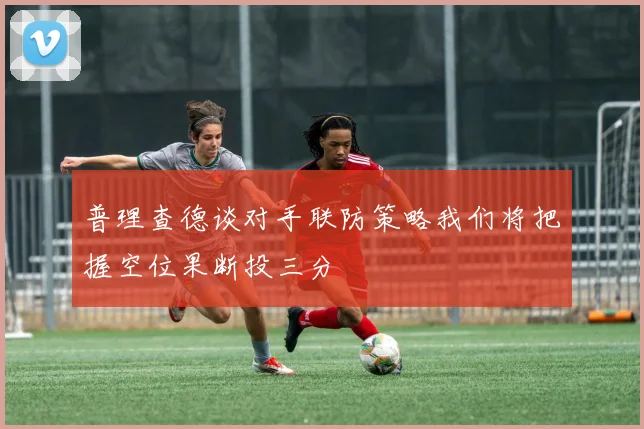 普理查德谈对手联防策略我们将把握空位果断投三分