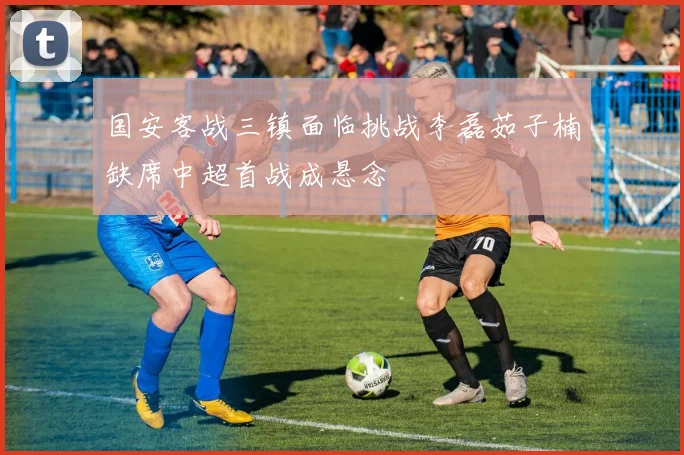 国安客战三镇面临挑战李磊茹子楠缺席中超首战成悬念