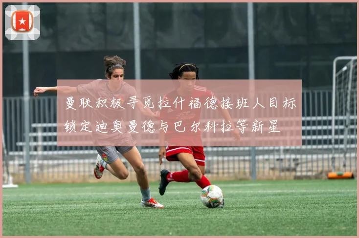 曼联积极寻觅拉什福德接班人目标锁定迪奥曼德与巴尔科拉等新星