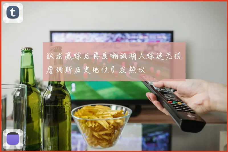 狄龙赢球后再度嘲讽湖人球迷无视詹姆斯历史地位引发热议