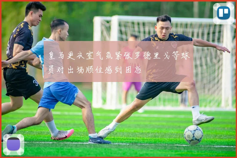皇马更衣室气氛紧张罗德里戈等球员对出场顺位感到困惑