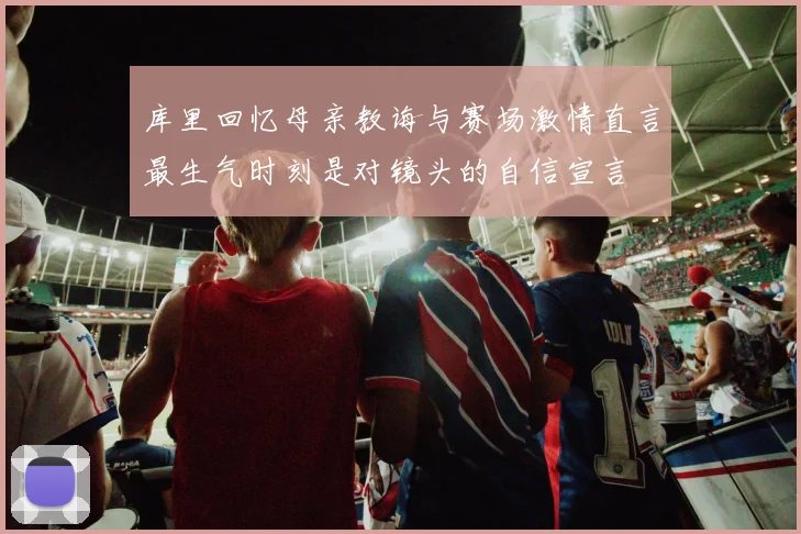 库里回忆母亲教诲与赛场激情直言最生气时刻是对镜头的自信宣言