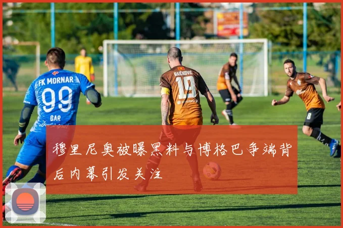 穆里尼奥被曝黑料与博格巴争端背后内幕引发关注