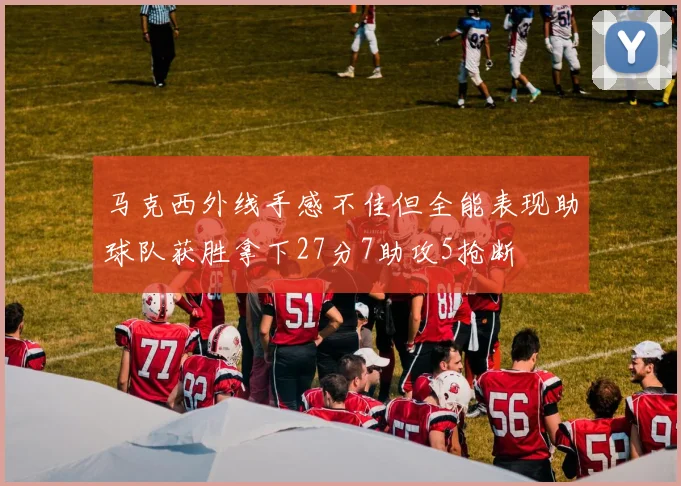马克西外线手感不佳但全能表现助球队获胜拿下27分7助攻5抢断