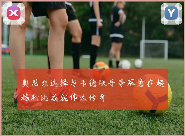 奥尼尔选择与韦德联手争冠意在超越科比成就伟大传奇