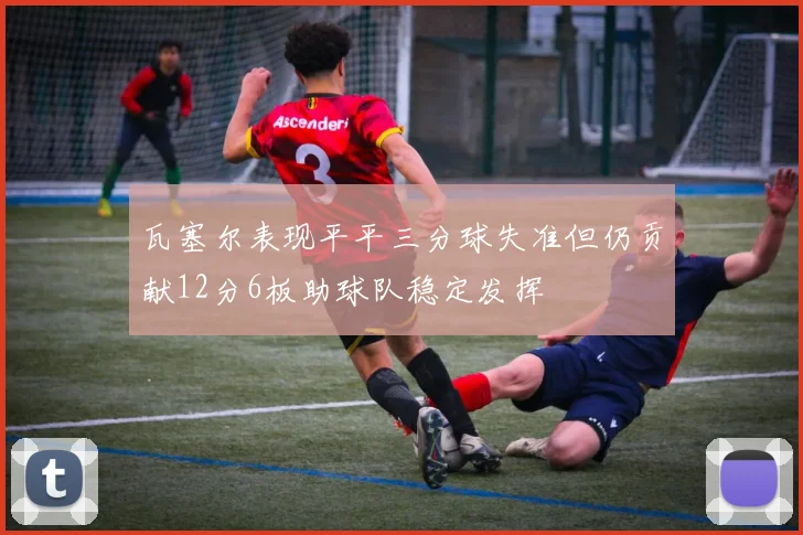 瓦塞尔表现平平三分球失准但仍贡献12分6板助球队稳定发挥