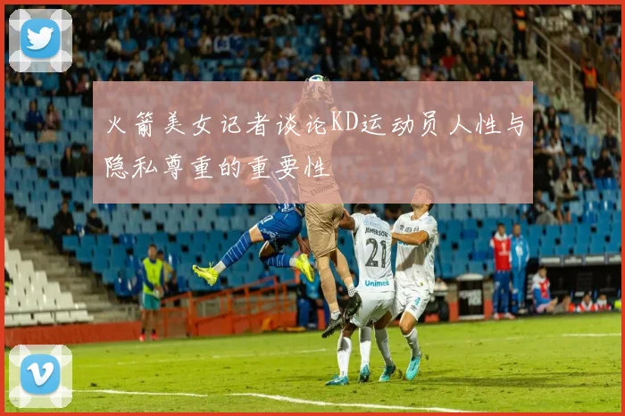 火箭美女记者谈论KD运动员人性与隐私尊重的重要性