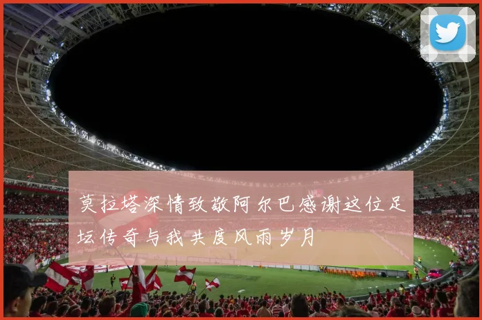 莫拉塔深情致敬阿尔巴感谢这位足坛传奇与我共度风雨岁月