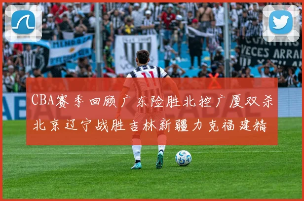 CBA赛季回顾广东险胜北控广厦双杀北京辽宁战胜吉林新疆力克福建精彩纷呈