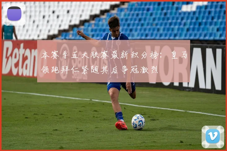 本赛季五大联赛最新积分榜：皇马领跑拜仁紧随其后争冠激烈