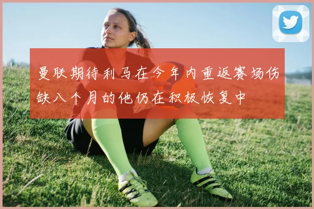 曼联期待利马在今年内重返赛场伤缺八个月的他仍在积极恢复中